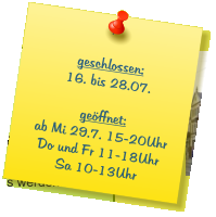geschlossen: 16. bis 28.07.  geöffnet: ab Mi 29.7. 15-20Uhr Do und Fr 11-18Uhr Sa 10-13Uhr