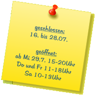 geschlossen: 16. bis 28.07.  geöffnet: ab Mi 29.7. 15-20Uhr Do und Fr 11-18Uhr Sa 10-13Uhr